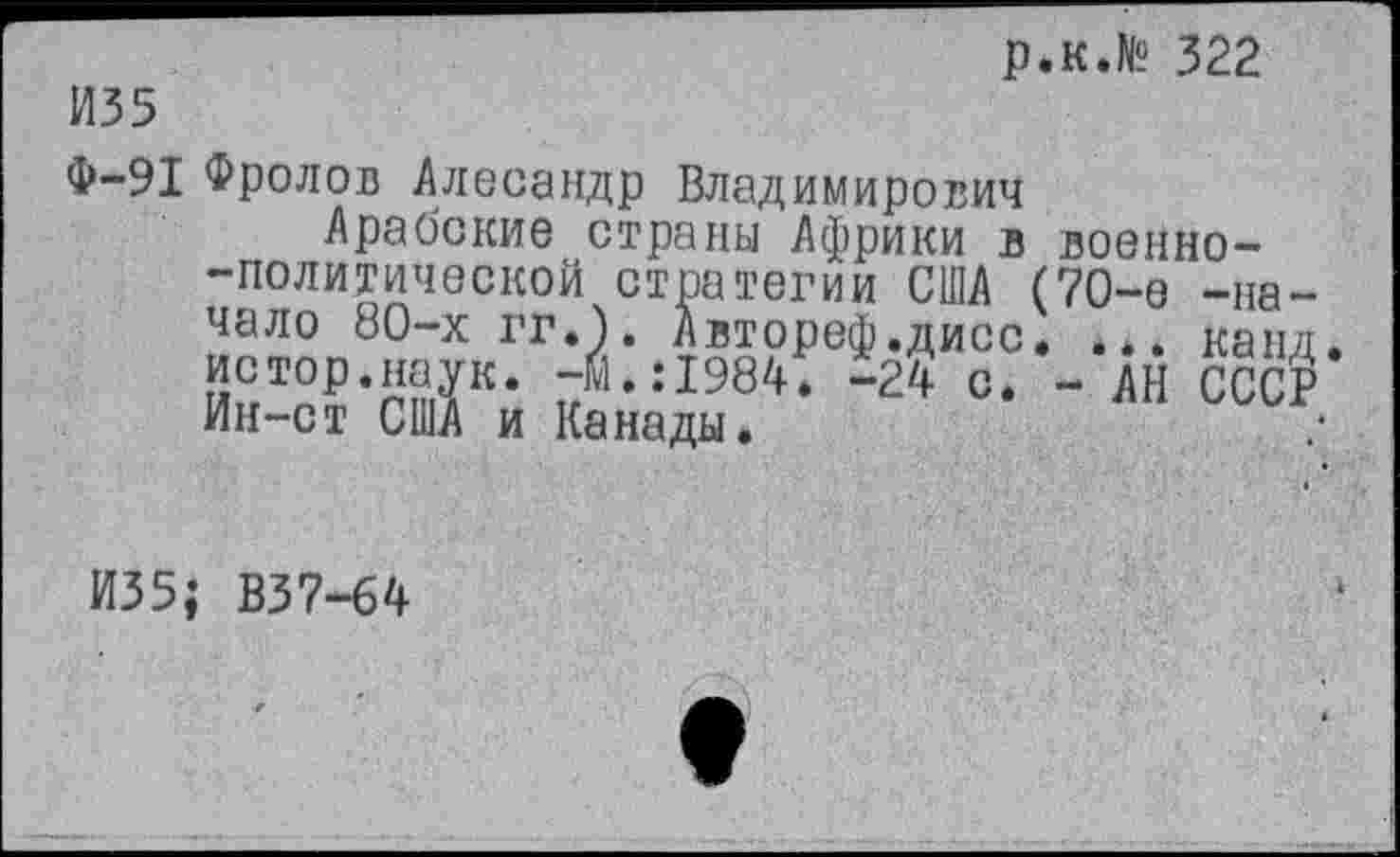 ﻿И35
р.к.№ 322
Ф-91 Фролов Алесандр Владимирович
Арабские страны Африки в военно--политической стратегии США (70-е -начало 80-х гг.к Автореф.дисс. . канд истор.наук. -м.:1984. -24 с. - АН СССР Ин-ст США и Канады.	■
И35; В37-64